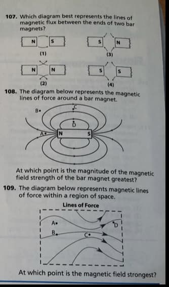 107. Which diagram best represents the lines of
magnetic flux between the ends of two bar
magnets?
(1)
(3)
(2)
(4)
108. The diagram below represents the magnetic
lines of force around a bar magnet.
B.
At which point is the magnitude of the magnetic
field strength of the bar magnet greatest?
109. The diagram below represents magnetic lines
of force within a region of space.
Lines of Force
A.
B.
At which point is the magnetic field strongest?
