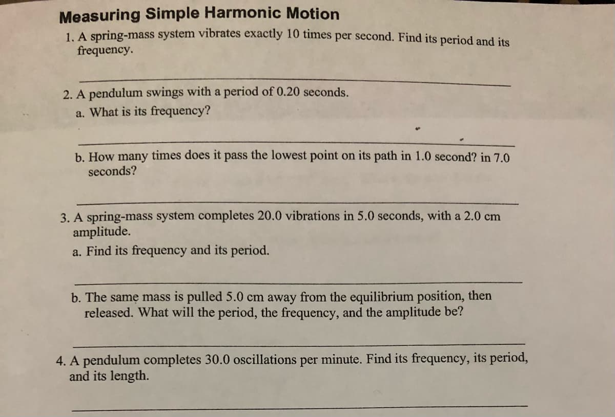 Measuring Simple Harmonic Motion
1. A spring-mass system vibrates exactly 10 times per second. Find its period and its
frequency.
2. A pendulum swings with a period of 0.20 seconds.
a. What is its frequency?
b. How many times does it pass the lowest point on its path in 1.0 second? in 7.0
seconds?
3. A spring-mass system completes 20.0 vibrations in 5.0 seconds, with a 2.0 cm
amplitude.
a. Find its frequency and its period.
b. The samę mass is pulled 5.0 cm away from the equilibrium position, then
released. What will the period, the frequency, and the amplitude be?
4. A pendulum completes 30.0 oscillations per minute. Find its frequency, its period,
and its length.
