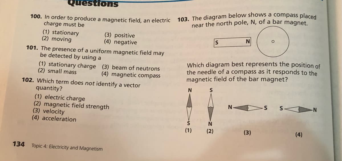 103. The diagram below shows a compass placed
QuestionS
100. In order to produce a magnetic field, an electric
charge must be
(1) stationary
(2) moving
near the north pole, N, of a bar magnet.
(3) positive
(4) negative
IS
101. The presence of a uniform magnetic field may
be detected by using a
(1) stationary charge (3) beam of neutrons
(2) small mass
Which diagram best represents the position of
the needle of a compass as it responds to the
magnetic field of the bar magnet?
(4) magnetic compass
102. Which term does not identify a vector
quantity?
(1) electric charge
(2) magnetic field strength
(3) velocity
(4) acceleration
N
S
-N-
(1)
(2)
(3)
(4)
134
Topic 4: Electricity and Magnetism
