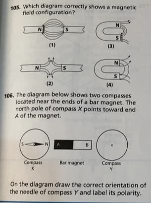 105. Which diagram correctly shows a magnetic
field configuration?
N
S
(1)
(3)
S
(2)
(4)
106. The diagram below shows two compasses
located near the ends of a bar magnet. The
north pole of compass X points toward end
A of the magnet.
N
B.
Compass
Bar magnet
Compass
Y
On the diagram draw the correct orientation of
the needle of compass Y and label its polarity.
