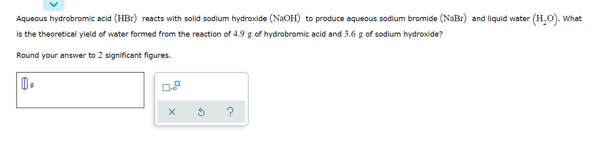Aqueous hydrobromic acid (HBr) reacts with solid sodium hydroxide (NaOH) to produce aqueous sodium bromide (NaBr) and liquid water (H,O). What
is the theoretical yield of water formed from the reaction of 4.9 g of hydrobromic acid and 3.6 g of sodium hydroxide?
Round your answer to 2 significant figures.
x10
