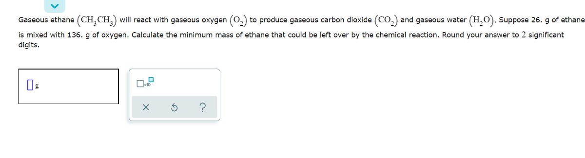 Gaseous ethane (CH,CH,) will react with gaseous oxygen (0,)
to produce gaseous carbon dioxide (CO,) and gaseous water (H,O). Suppose 26. g of ethane
is mixed with 136. g of oxygen. Calculate the minimum mass of ethane that could be left over by the chemical reaction. Round your answer to 2 significant
digits.
?
