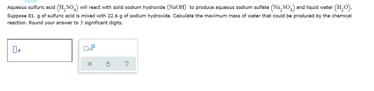 Aqueous sulfuric acid (H, SO,) will react with solid sodium hydroxide (NaOH) to produce aqueous sodium sulfate (Na, So,) and liquid water (H,O).
Suppose 81. g of sulfuric acid is mixed with 22.6 g of sodium hydroxide. Calculate the maximum mass of water that could be produced by the chemical
reaction. Round your answer to 3 significant digits.
