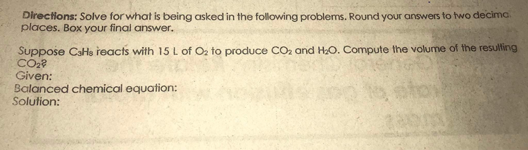 Directions: Solve for what is being asked in the following problems. Round your answers to two decima
places. Box your final answer.
Suppose CaHs reacts with 15L of O2 to produce CO2 and H20. Compute the volume of the resulting
CO2?
Given:
Balanced chemical equation:
Solution:

