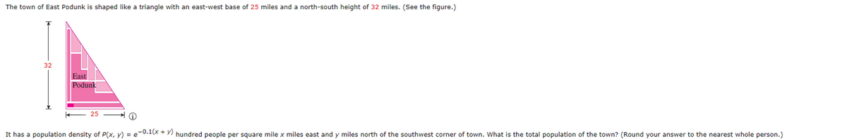 The town of East Podunk is shaped like a triangle with an east-west base of 25 miles and a north-south height of 32 miles. (See the figure.)
32
East
Podunk
It has a population density of P(x, y) = e-0.1(x + y) hundred people per square mile x miles east and y miles north of the southwest corner of town. What is the total population of the town? (Round your answer to the nearest whole person.)
