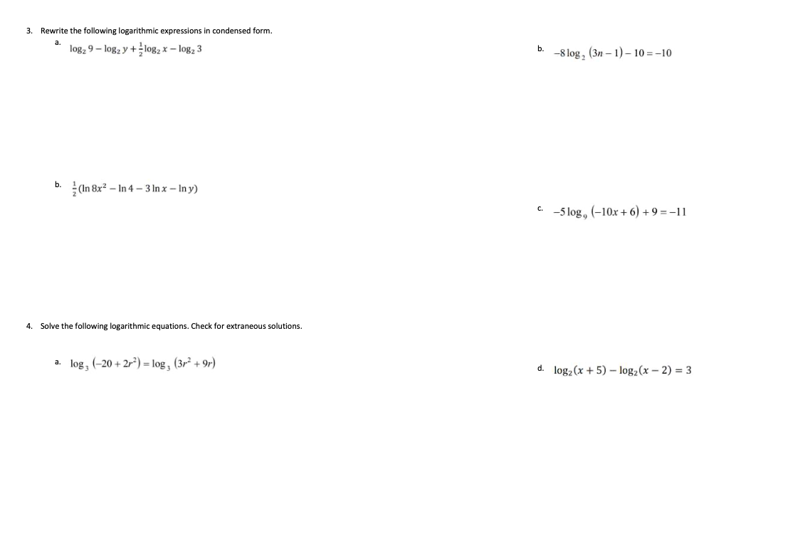 3. Rewrite the following logarithmic expressions in condensed form.
а.
log2 9 - log2 y +log, x – log, 3
b.
-8 log, (3n – 1) – 10 = -10
b.
(In 8x? – In 4 – 3 In x – In y)
. -5 log, (-10x+ 6) + 9 = -11
4. Solve the following logarithmic equations. Check for extraneous solutions.
a. log, (-20 + 2r²) = log, (3r + 9r)
d. log, (x + 5) – log, (x – 2) = 3
