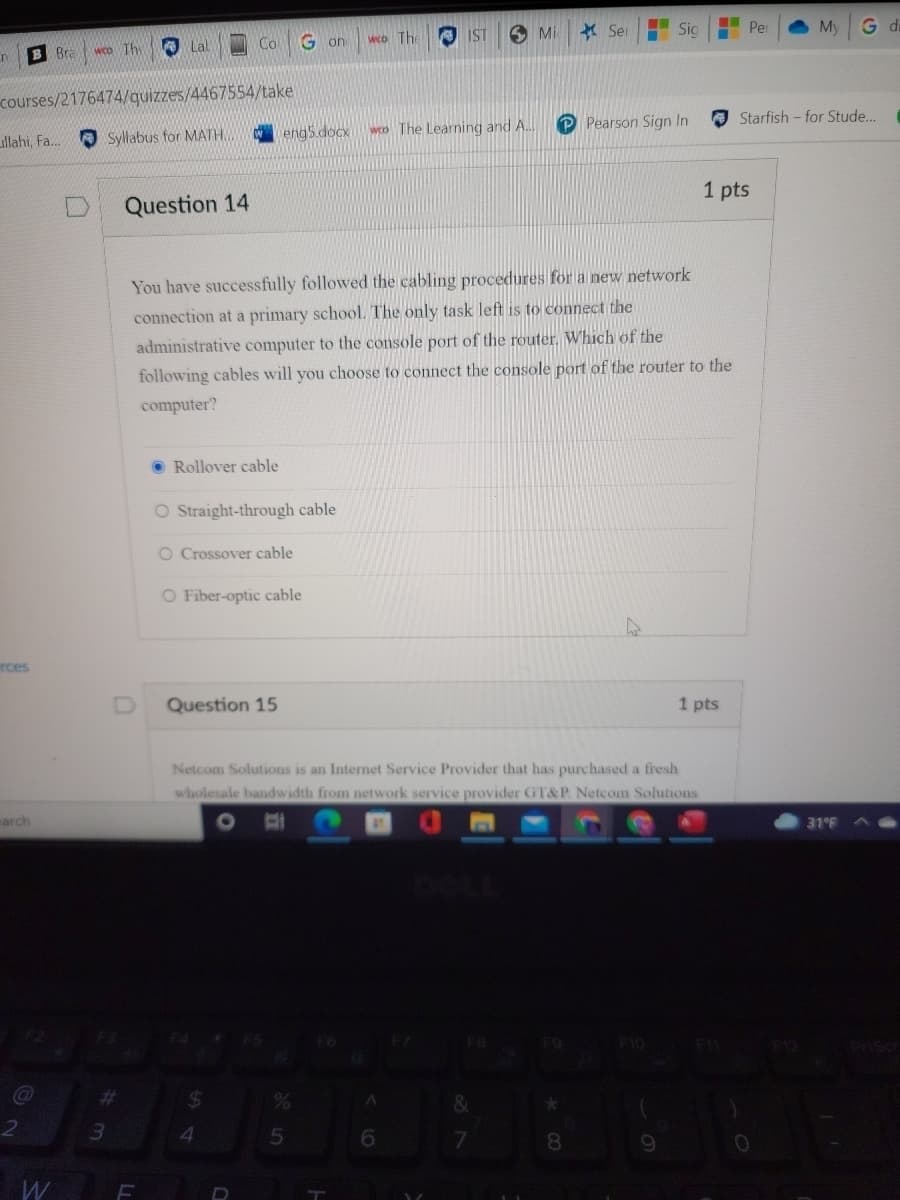 6 Mi
* Ser
Sig
Per
My
G di
O Lal
Co
G on
wco The
IST
B Bra
wCo The
courses/2176474/quizzes/4467554/take
P Pearson Sign In
A Starfish - for Stude..
engs.docx
weo The Learning and A.
llahi, Fa.
O Syllabus for MATH.
1 pts
Question 14
You have successfully followed the cabling procedures for a new network
connection at a primary school. The only task left is to connect the
administrative computer to the console port of the router. Which of the
following cables will you choose to connect the console port of the router to the
computer?
O Rollover cable
O Straight-through cable
O Crossover cable
O Fiber-optic cable
rces
Question 15
1 pts
Netcom Solutions is an Internet Service Provider that has purchased a fresh
wholesale bandwidth from network service provider GT&P. Netcom Solutions
arch
31°F
F10
%23
4
5n
8.
