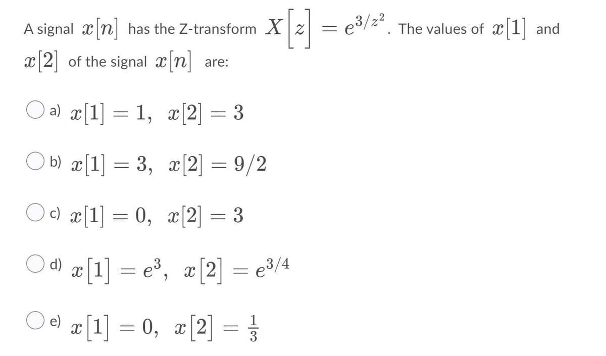 A signal x n| has the Z-transform Xz
23/2*. The values of x 1 and
x 2 of the signal x n
are:
O a) æ[1] = 1, æ[2] = 3
O b) æ[1] = 3, æ[2] = 9/2
- 3, г[2] —
O c) ¤[1] = 0, x[2] = 3
6.
O d) æ [1] = e®, æ[2] = e3/4
O e) I[1] = 0, ¤[2] = }
3
