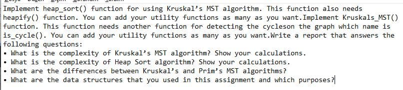 Implement heap_sort() function for using Kruskal's MST algorithm. This function also needs
heapify() function. You can add your utility functions as many as you want. Implement Kruskals_MST()
function. This function needs another function for detecting the cycleson the graph which name is
is cycle(). You can add your utility functions as many as you want.Write a report that answers the
following questions:
• What is the complexity of Kruskal's MST algorithm? Show your calculations.
• What is the complexity of Heap Sort algorithm? Show your calculations.
What are the differences between Kruskal's and Prim's MST algorithms?
• What are the data structures that you used in this assignment and which purposes?
