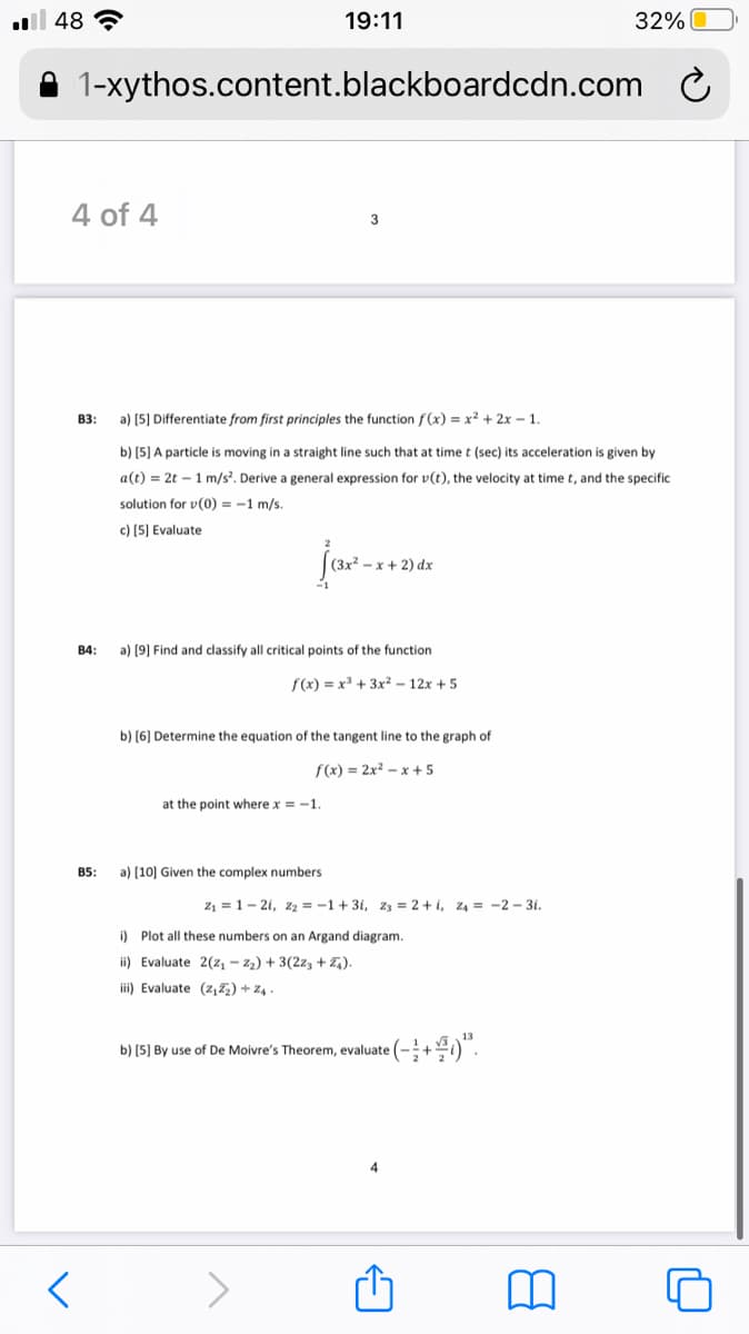 ll 48 ?
19:11
32%
A 1-xythos.content.blackboardcdn.com
4 of 4
3
B3:
a) (5] Differentiate from first principles the function f (x) = x? + 2x – 1.
b) (5] A particle is moving in a straight line such that at time t (sec) its acceleration is given by
a(t) = 2t – 1 m/s. Derive a general expression for v(t), the velocity at time t, and the specific
solution for v(0) = -1 m/s.
c) (5] Evaluate
jar-.
-x + 2) dx
B4:
a) (9] Find and classify all critical points of the function
f(x) = x + 3x² – 12x + 5
b) [6) Determine the equation of the tangent line to the graph of
f(x) = 2x² – x + 5
at the point where x = -1.
B5:
a) (10] Given the complex numbers
z, = 1- 2i, z2 = -1+ 3i, z3 = 2 + i, z4 = -2 – 3i.
i) Plot all these numbers on an Argand diagram.
ii) Evaluate 2(z, - 22) + 3(2z3 + Z,).
i) Evaluate (z,z) + z4.
b) [5) By use of De Moivre's Theorem, evaluate (-+)".
4
