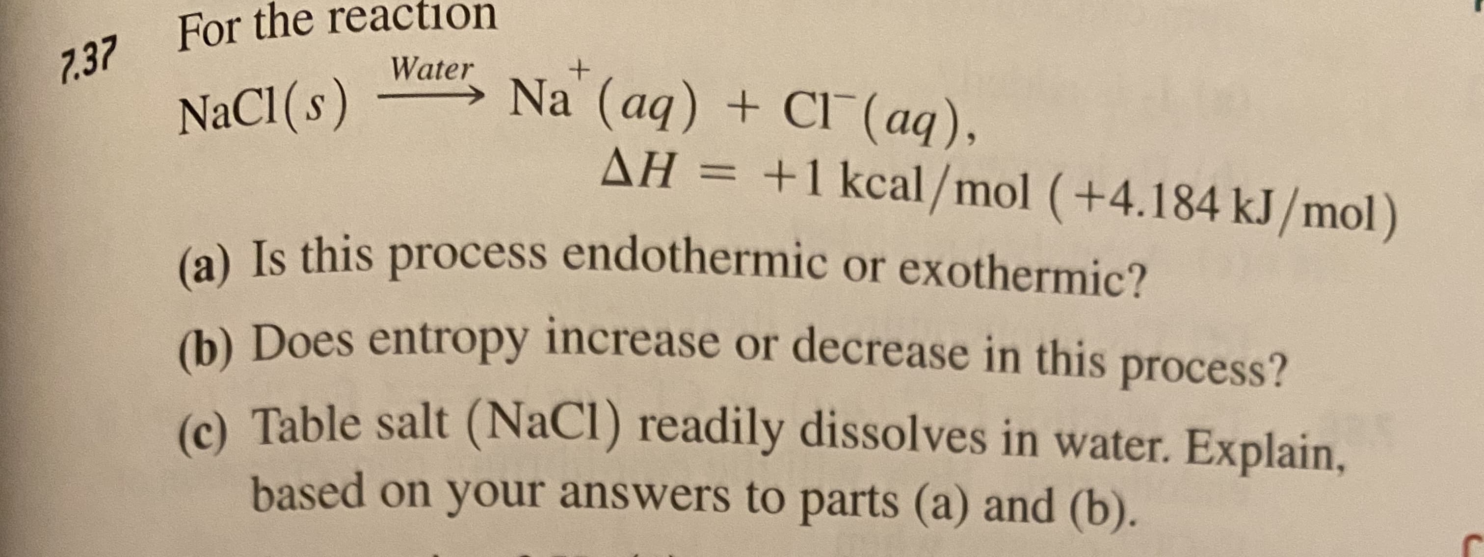For the reaction
7.37
Water
Na (aq) + CI (aq),
AH = +1 kcal/mol (+4.184 kJ/mol)
NaCI (s)
(a) Is this process endothermic or exothermic?
(b) Does entropy increase or decrease in this process?
(). Table salt (NaCl) readily dissolves in water. Explain,
based on your answers to parts (a) and (b).
