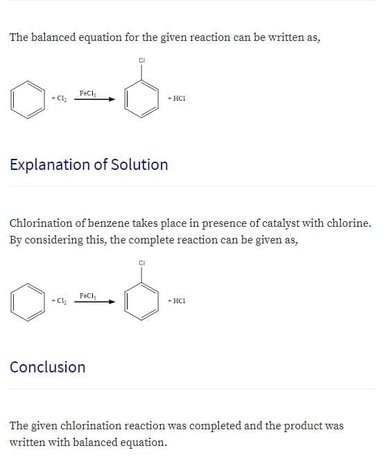 The balanced equation for the given reaction can be written as,
FeCl,
+ Cl:
+ HCI
Explanation of Solution
Chlorination of benzene takes place in presence of catalyst with chlorine.
By considering this, the complete reaction can be given as,
FeCl
+ HCI
Conclusion
The given chlorination reaction was completed and the product was
written with balanced equation.

