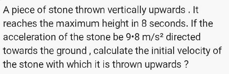 A piece of stone thrown vertically upwards . It
reaches the maximum height in 8 seconds. If the
acceleration of the stone be 9•8 m/s? directed
towards the ground, calculate the initial velocity of
the stone with which it is thrown upwards ?
