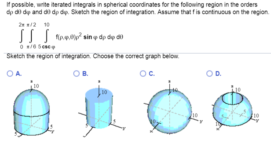 If possible, write iterated integrals in spherical coordinates for the following region in the orders
dp de dop and d0 dp dp. Sketch the region of integration. Assume that f is continuous on the region.
2π π/2 10
SSS f(p.p.0)p² sin q dp dê d0
0π/6 5 csc
Sketch the region of integration. Choose the correct graph below.
O A.
10
A
5
B.
10
5
funny
O C.
10
D.
10
10
y