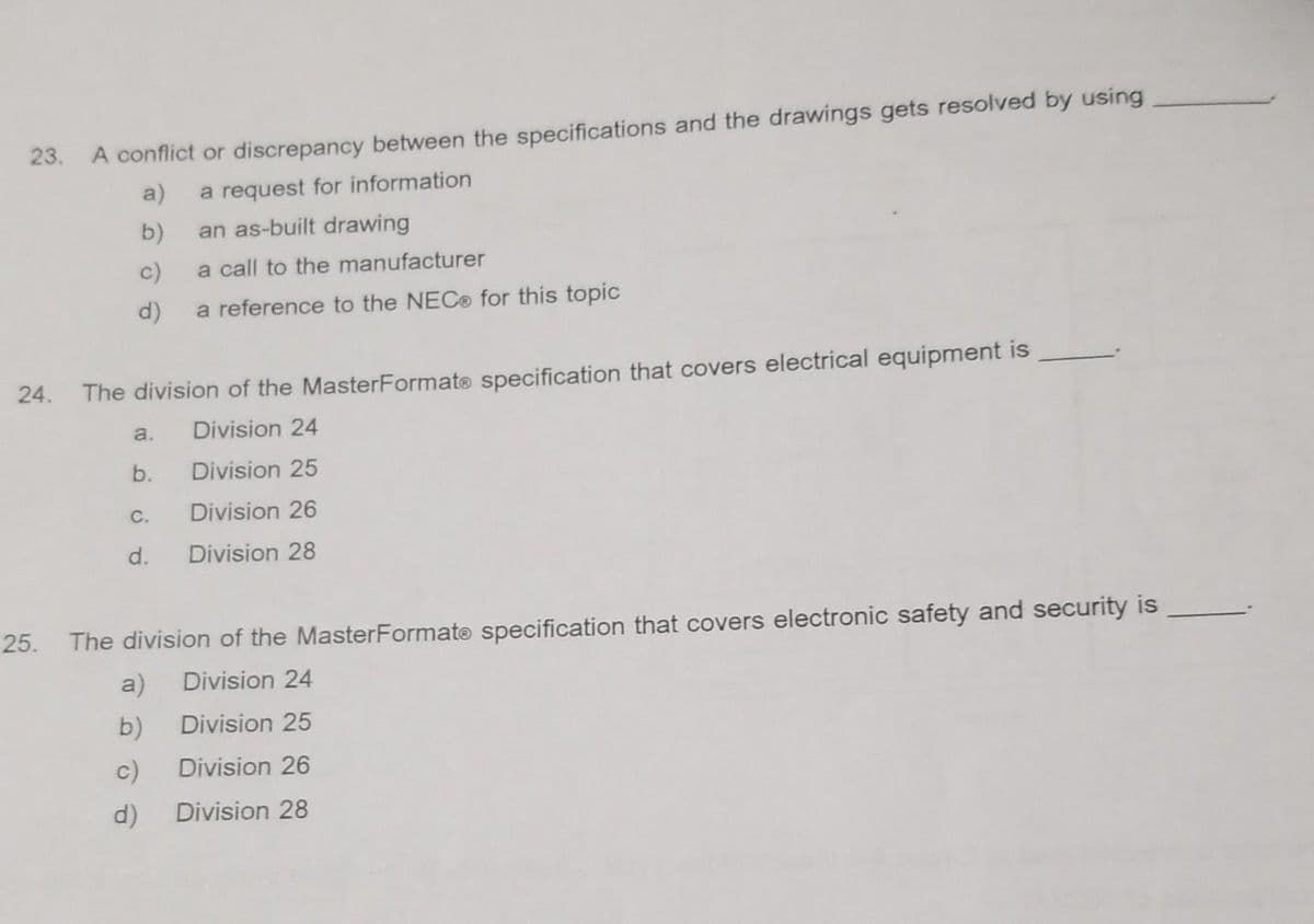 23. A conflict or discrepancy between the specifications and the drawings gets resolved by using
a)
a request for information
b)
an as-built drawing
c)
a call to the manufacturer
d) a reference to the NEC® for this topic
24. The division of the MasterFormate specification that covers electrical equipment is
Division 24
Division 25
Division 26
Division 28
a.
b.
C.
d.
25. The division of the MasterFormate specification that covers electronic safety and security is
Division 24
Division 25
Division 26
Division 28
a)
b)
c)
