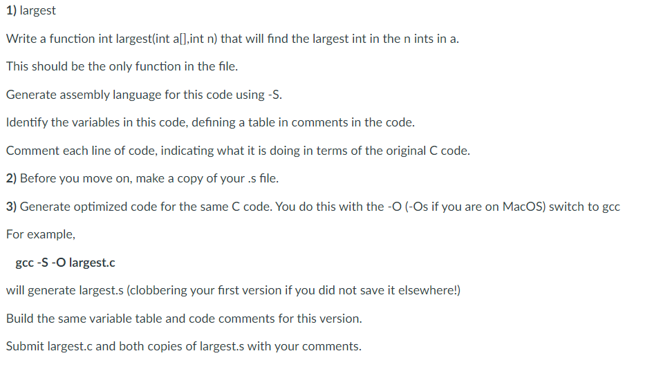 1) largest
Write a function int largest(int a[],int n) that will find the largest int in the n ints in a.
This should be the only function in the file.
Generate assembly language for this code using -S.
Identify the variables in this code, defining a table in comments in the code.
Comment each line of code, indicating what it is doing in terms of the original C code.
2) Before you move on, make a copy of your .s file.
3) Generate optimized code for the same C code. You do this with the -O (-Os if you are on MacOS) switch to gcc
For example,
gcc -S -O largest.c
will generate largest.s (clobbering your first version if you did not save it elsewhere!)
Build the same variable table and code comments for this version.
Submit largest.c and both copies of largest.s with your comments.
