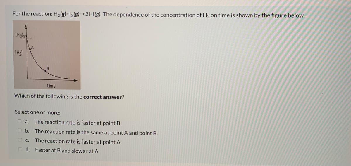 For the reaction: H2(g)+l2(g)¬2HI(g). The dependence of the concentration of H2 on time is shown by the figure below.
(H2l
B
time
Which of the following is the correct answer?
Select one or more:
a.
The reaction rate is faster at point B
O b. The reaction rate is the same at point A and point B.
O c. The reaction rate is faster at point A
O d. Faster at B and slower at A
