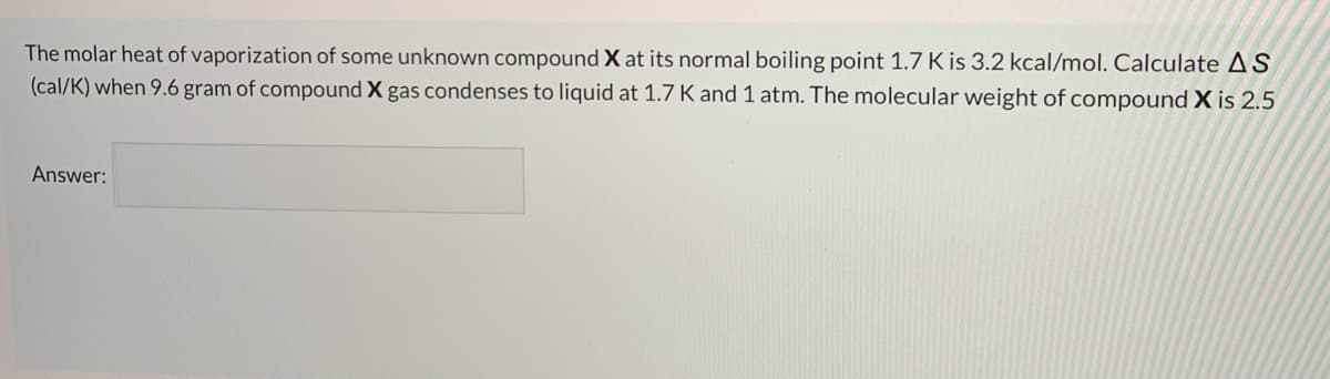 The molar heat of vaporization of some unknown compound X at its normal boiling point 1.7 K is 3.2 kcal/mol. Calculate AS
(cal/K) when 9.6 gram of compound X gas condenses to liquid at 1.7 K and 1 atm. The molecular weight of compound X is 2.5
Answer:
