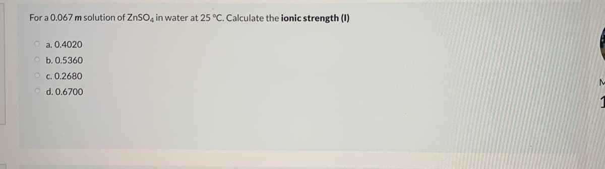 For a 0.067 m solution of ZNSO4 in water at 25 °C. Calculate the ionic strength (I)
O a. 0.4020
O b. 0.5360
O c. 0.2680
O d. 0.6700
1

