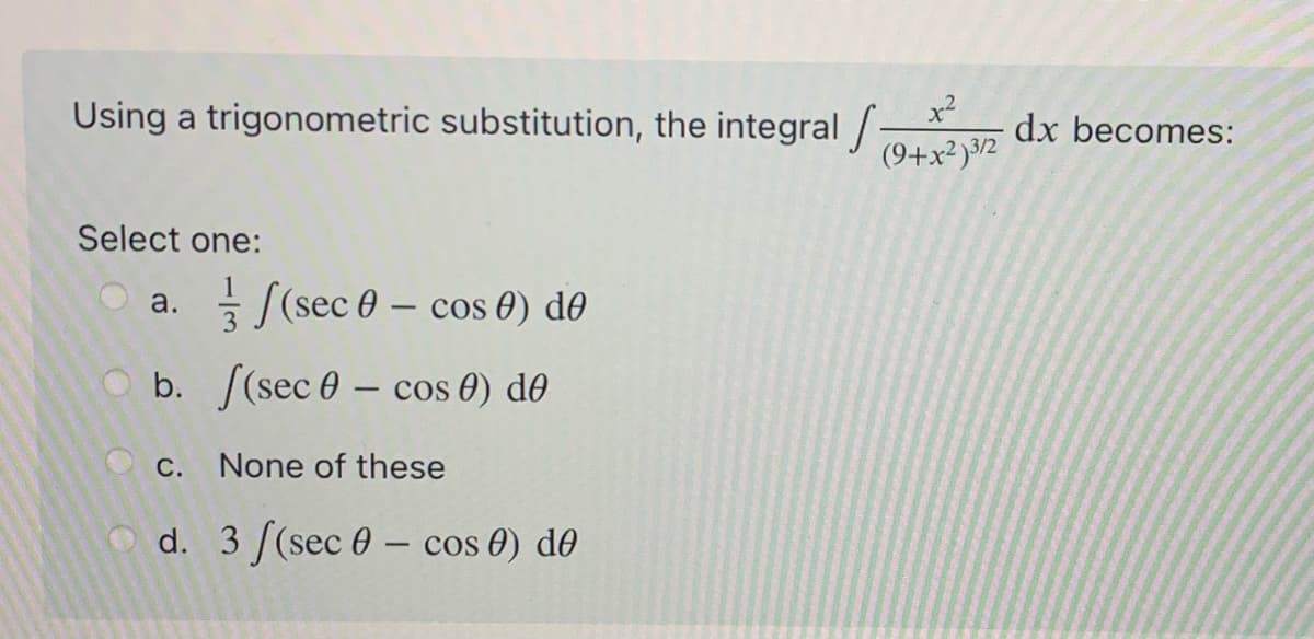 Using a trigonometric substitution, the integral /:
(9+x²)3/2
x²
dx becomes:
Select one:
a. ((sec 0 – cos 0) d0
O b. [(sec 0 – cos 0) d0
-
Oc. None of these
d. 3 [(sec 0 – cos 0) d0
