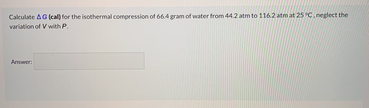 Calculate A G (cal) for the isothermal compression of 66.4 gram of water from 44.2 atm to 116.2 atm at 25 °C, neglect the
variation of V with P.
Answer:
