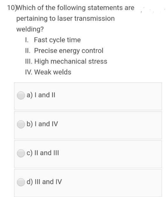 10)Which of the following statements are
pertaining to laser transmission
welding?
I. Fast cycle time
II. Precise energy control
II. High mechanical stress
IV. Weak welds
a) I and II
b) I and IV
c) Il and III
d) III and IV
