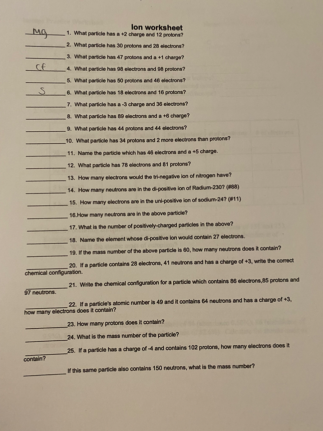 lon worksheet
1. What particle has a +2 charge and 12 protons?
2. What particle has 30 protons and 28 electrons?
3. What particle has 47 protons and a +1 charge?
Cf
4. What particle has 98 electrons and 98 protons?
5. What particle has 50 protons and 46 electrons?
6. What particle has 18 electrons and 16 protons?
7. What particle has a -3 charge and 36 electrons?
8. What particle has 89 electrons and a +6 charge?
9. What particle has 44 protons and 44 electrons?
10. What particle has 34 protons and 2 more electrons than protons?
11. Name the particle which has 46 electrons and a +5 charge.
12. What particle has 78 electrons and 81 protons?
13. How many electrons would the tri-negative ion of nitrogen have?
14. How many neutrons are in the di-positive ion of Radium-230? (#88)
15. How many electrons are in the uni-positive ion of sodium-24? (#11)
16.How many neutrons are in the above particle?
17. What is the number of positively-charged particles in the above?
18. Name the element whose di-positive ion would contain 27 electrons.
19. If the mass number of the above particle is 60, how many neutrons does it contain?
20. If a particle contains 28 electrons, 41 neutrons and has a charge of +3, write the correct
chemical configuration.
21. Write the chemical configuration for a particle which contains 86 electrons,85 protons and
97 neutrons.
22. If a particle's atomic number is 49 and it contains 64 neutrons and has a charge of +3,
how many electrons does it contain?
23. How many protons does it contain?
24. What is the mass number of the particle?
25. If a particle has a charge of -4 and contains 102 protons, how many electrons does it
contain?
If this same particle also contains 150 neutrons, what is the mass number?
