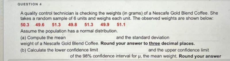 QUESTION 4
A quality control technician is checking the weights (in grams) of a Nescafe Gold Blend Coffee. She
takes a random sample of 6 units and weighs each unit. The observed weights are shown below:
50.3 49.6 51.3 49.8 51.3 49.9 51.1
Assume the population has a normal distribution.
(a) Compute the mean
and the standard deviation
weight of a Nescafe Gold Blend Coffee. Round your answer to three decimal places.
and the upper confidence limit
of the 98% confidence interval for u, the mean weight. Round your answer
(b) Calculate the lower confidence limit