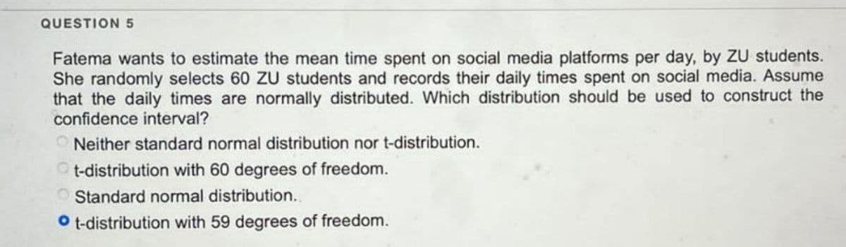 QUESTION 5
Fatema wants to estimate the mean time spent on social media platforms per day, by ZU students.
She randomly selects 60 ZU students and records their daily times spent on social media. Assume
that the daily times are normally distributed. Which distribution should be used to construct the
confidence interval?
ONeither standard normal distribution nor t-distribution.
t-distribution with 60 degrees of freedom.
Standard normal distribution.
Ot-distribution with 59 degrees of freedom.