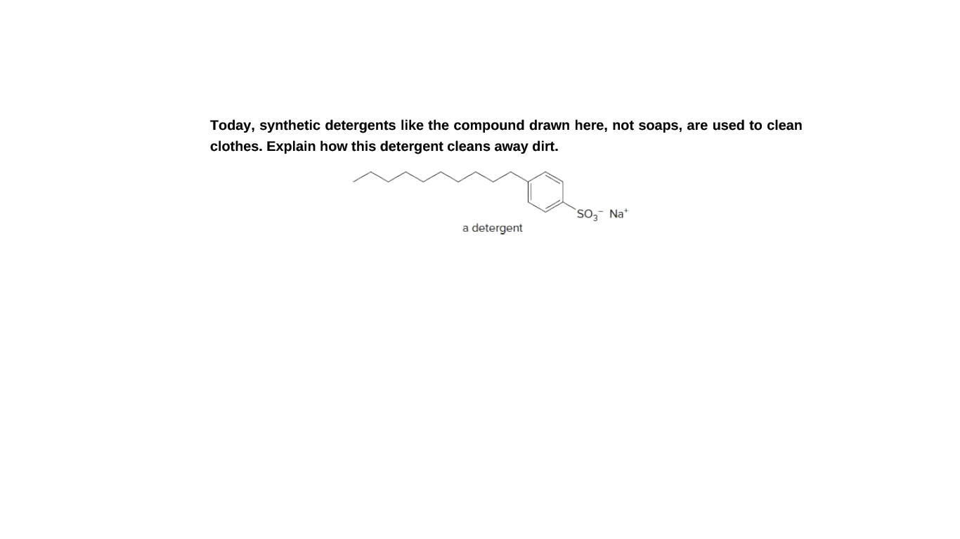 Today, synthetic detergents like the compound drawn here, not soaps, are used to clean
clothes. Explain how this detergent cleans away dirt.
So,- Na*
a detergent
