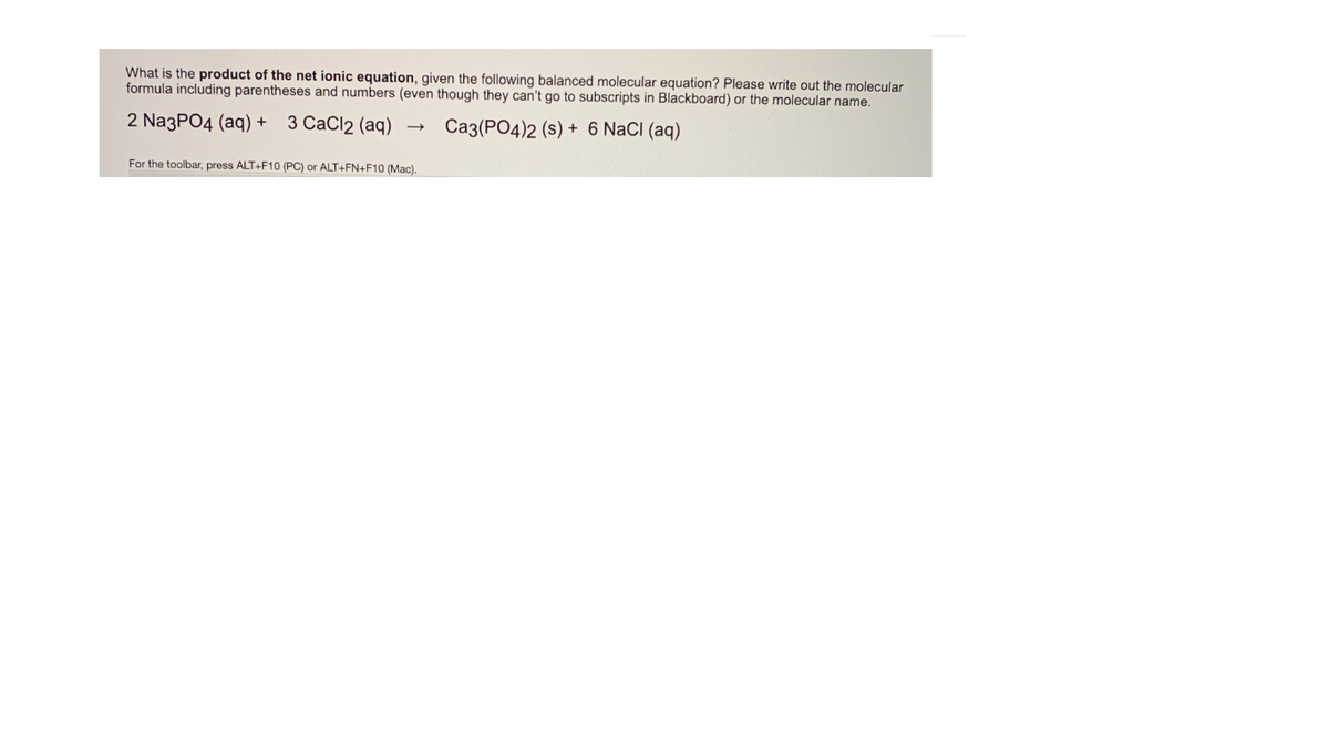 What is the product of the net ionic equation, given the following balanced molecular equation? Please write out the molecular
formula including parentheses and numbers (even though they can't go to subscripts in Blackboard) or the molecular name.
2 Na3PO4 (aq) + 3 CaCl2 (aq)
Ca3(PO4)2 (s) + 6 NaCI (aq)
For the toolbar, press ALT+F10 (PC) or ALT+FN+F10 (Mac).
