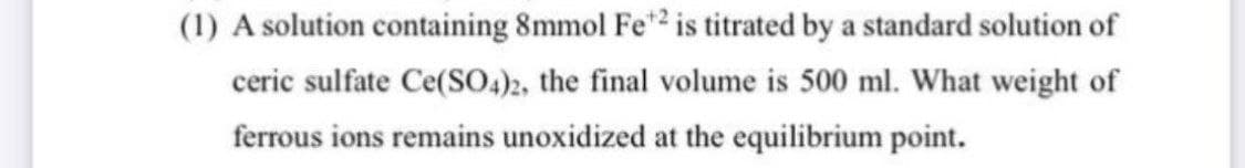 (1) A solution containing 8mmol Fe? is titrated by a standard solution of
ceric sulfate Ce(SO.)2, the final volume is 500 ml. What weight of
ferrous ions remains unoxidized at the equilibrium point.
