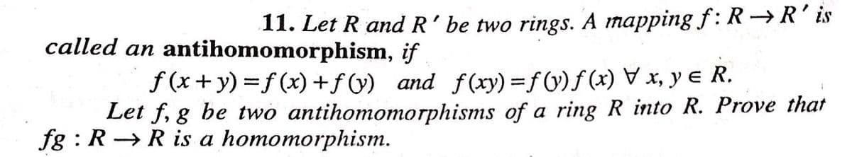 11. Let R and R' be two rings. A mapping f: R→R' is
called an antihomomorphism, if
f(x+y)=f(x) + f(y) and f(xy) = f(y)f(x) x, y € R.
Let f, g be two antihomomorphisms of a ring R into R. Prove that
fg: R R is a homomorphism.