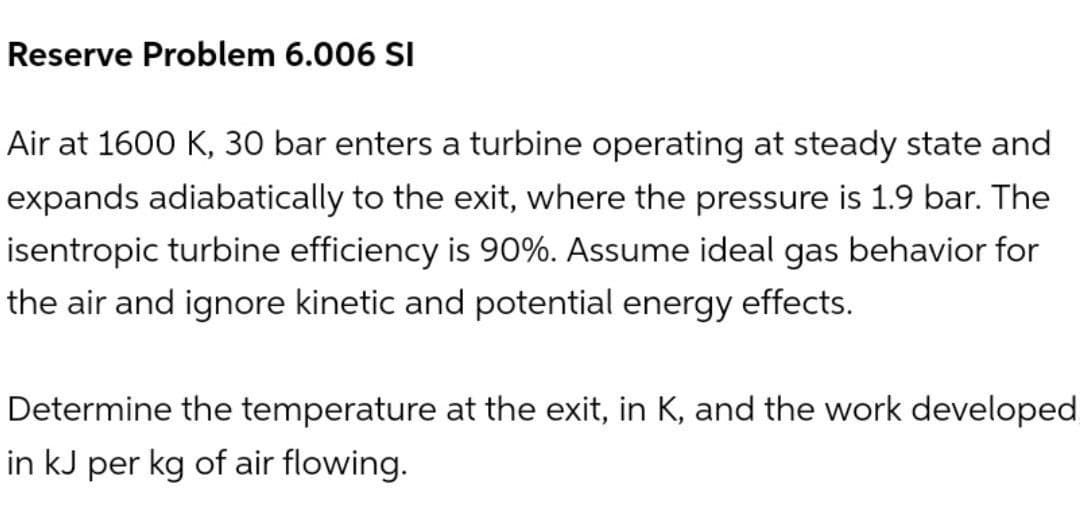 Reserve Problem 6.006 SI
Air at 1600 K, 30 bar enters a turbine operating at steady state and
expands adiabatically to the exit, where the pressure is 1.9 bar. The
isentropic turbine efficiency is 90%. Assume ideal gas behavior for
the air and ignore kinetic and potential energy effects.
Determine the temperature at the exit, in K, and the work developed
in kJ per kg of air flowing.