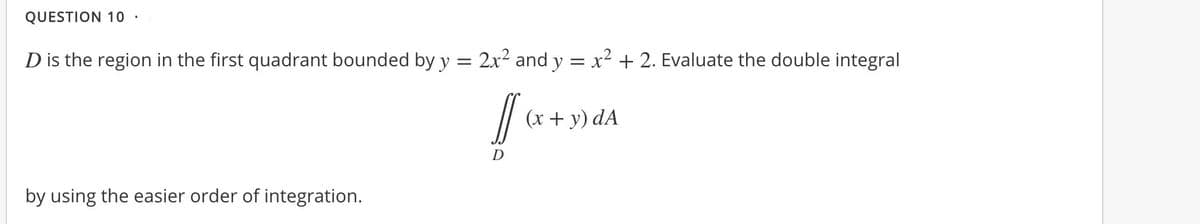 QUESTION 10 ·
D is the region in the first quadrant bounded by y = 2x2 and y = x² + 2. Evaluate the double integral
(x + y) dA
by using the easier order of integration.

