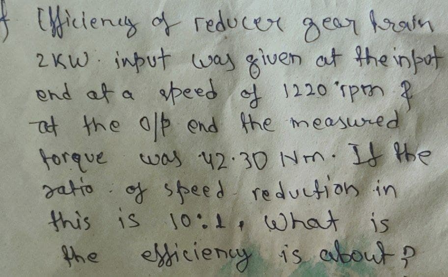 Efficiency of reducer gear trai
2KW input was given at the input
end at a speed of 1220 rpmn f
at the off end the measured.
forque was 42.30 Nm. If the
ratio of speed reduction in
this is 10:1, what is
the efficiency is about?