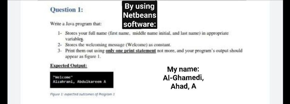 By using
Netbeans
software:
Question 1:
Write a Java program that:
1- Stores your full name (first name, middle name initial, and last name) in appropriate
variables
2- Stores the welcoming message (Welcome) as constant.
3- Print them out using only one print statement not more, and your program's output should
appear as figure 1.
Expected Output:
My name:
Al-Ghamedi,
Ahad, A
"Welcome"
Alzahrani, Abdulkareen A
Figure 1: experted onutromes of Program1
