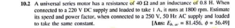 10.2 A universal series motor has a resistance of 40 2 and an inductance of 0.8 H. When
connected to a 220 V DC supply and loaded to take 1 A, it runs at 1800 rpm. Estimate
its speed and power factor, when connected to a 250 V, 50 Hz AC supply and loaded
to take the same constant.
81.456. = 56.49]
[Ans: Ep.
