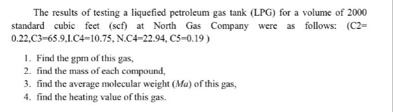 The results of testing a liquefied petroleum gas tank (LPG) for a volume of 2000
standard cubic feet (scf) at North Gas Company were as follows: (C2=
0.22,C3=65.9,I.C4-10.75, N.C4-22.94, C5-0.19)
1. Find the gpm of this gas,
2. find the mass of each compound,
3. find the average molecular weight (Ma) of this gas,
4. find the heating value of this gas.