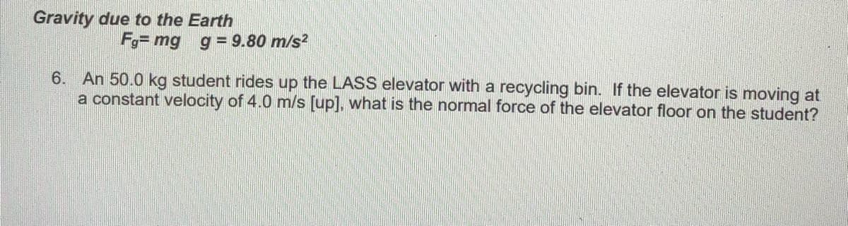 Gravity due to the Earth
Fg= mg g = 9.80 m/s?
6.
An 50.0 kg student rides up the LASS elevator with a recycling bin.
the elevator is moving at
a constant velocity of 4.0 m/s [up], what is the normal force of the elevator floor on the student?
