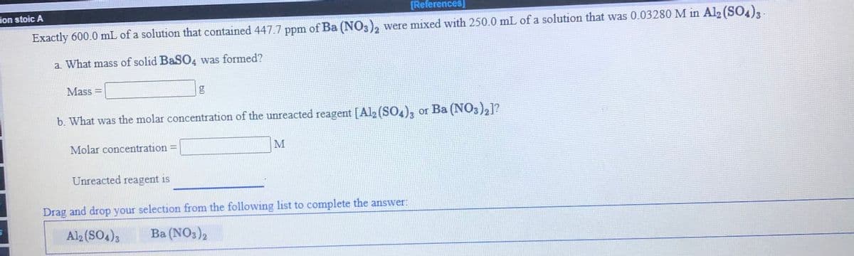 ion stoic A
[References]
Exactly 600.0 mL of a solution that contained 447.7 ppm of Ba (NO3), were mixed with 250.0 mL of a solution that was 0.03280 M in Al2 (SO4),-
a. What mass of solid BaSO4 was formed?
Mass =
b. What was the molar concentration of the unreacted reagent [Al2 (SO4), or Ba (NO3),]?
Molar concentration =
M
Unreacted reagent is
Drag and drop your selection from the following list to complete the answer:
Al2 (SO4)3
Ba (NO3)2
