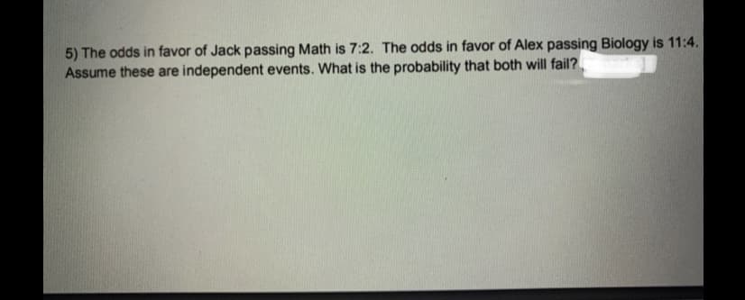 5) The odds in favor of Jack passing Math is 7:2. The odds in favor of Alex passing Biology is 11:4.
Assume these are independent events. What is the probability that both will fail?
