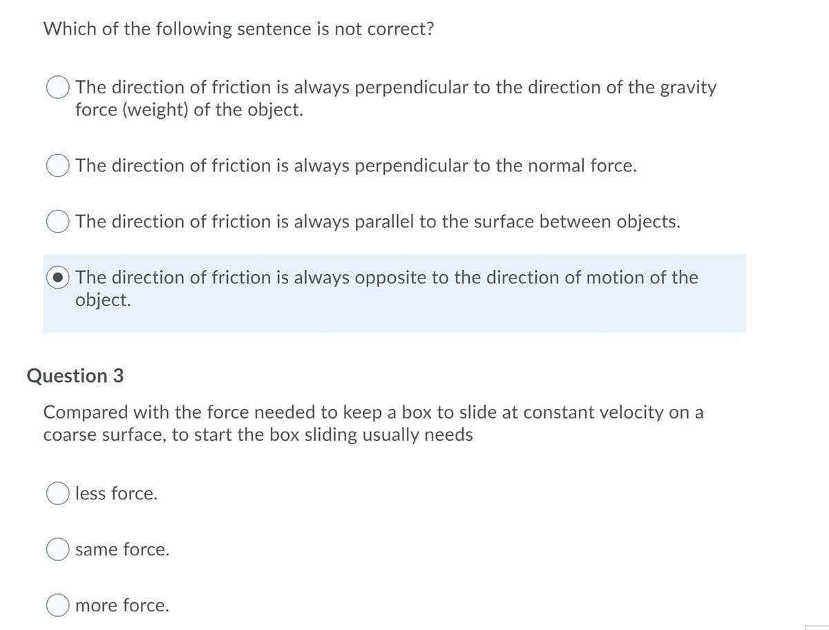 Which of the following sentence is not correct?
The direction of friction is always perpendicular to the direction of the gravity
force (weight) of the object.
The direction of friction is always perpendicular to the normal force.
The direction of friction is always parallel to the surface between objects.
The direction of friction is always opposite to the direction of motion of the
object.
Question 3
Compared with the force needed to keep a box to slide at constant velocity on a
coarse surface, to start the box sliding usually needs
less force.
same force.
more force.
