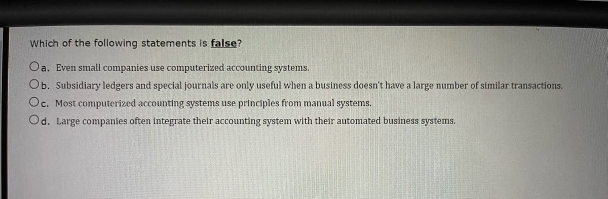 Which of the following statements is false?
Oa. Even small companies use computerized accounting systems.
Ob. Subsidiary ledgers and special journals are only useful when a business doesn't have a large number of similar transactions.
Oc. Most computerized accounting systems use principles from manual systems.
Od. Large companies often integrate their accounting system with their automated business systems.