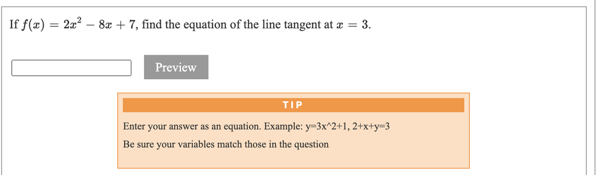 If f(x) = 2x?
8x + 7, find the equation of the line tangent at x = 3.
Preview
TIP
Enter your answer as an equation. Example: y=3x^2+1, 2+x+y=3
Be sure your variables match those in the question
