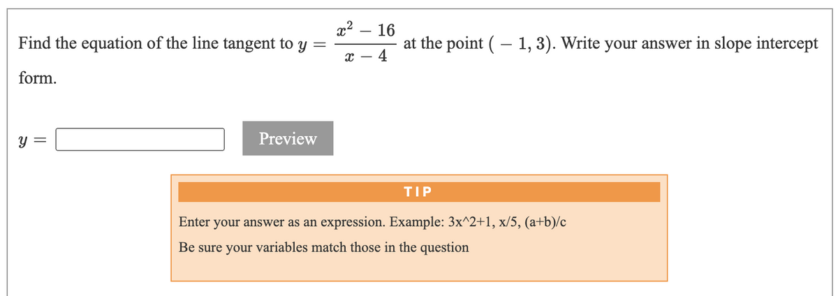 x2 – 16
Find the equation of the line tangent to
at the point ( – 1, 3). Write your answer in slope intercept
4
form.
Preview
TIP
Enter your answer as an expression. Example: 3x^2+1, x/5, (a+b)/c
Be sure your variables match those in the question
