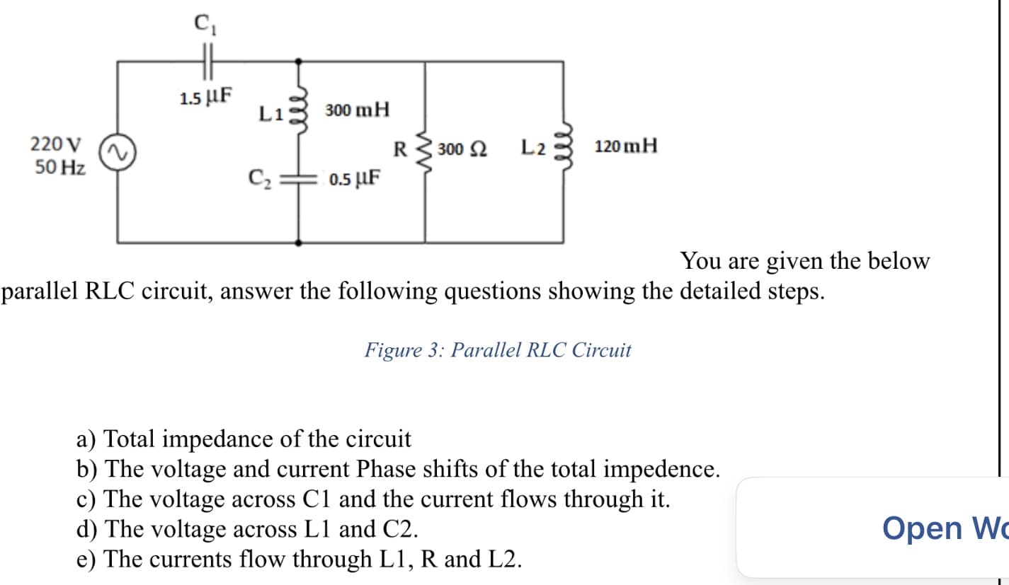 1.5 µF
Li
300 mH
220 V
50 Hz
300 2
L2
120 mH
C2
0.5 F
You are given the below
parallel RLC circuit, answer the following questions showing the detailed steps.
Figure 3: Parallel RLC Circuit
a) Total impedance of the circuit
b) The voltage and current Phase shifts of the total impedence.
c) The voltage across C1 and the current flows through it.
d) The voltage across L1 and C2.
e) The currents flow through L1, R and L2.
Open Wc
ell
