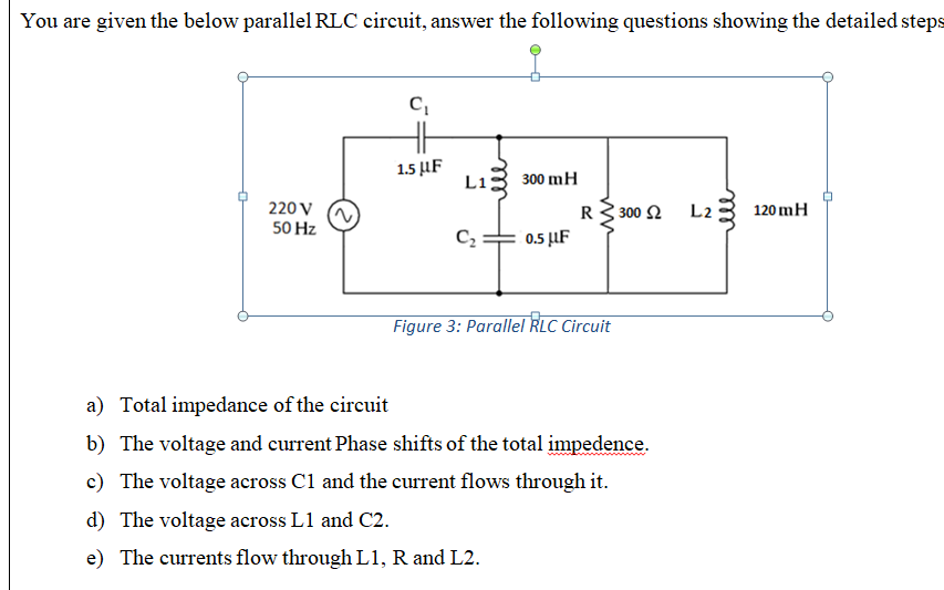 You are given the below parallel RLC circuit, answer the following questions showing the detailed steps
1.5 μF
Li
300 mH
220 V
50 Hz
R3 300 2
0.5 µF
L2
120 mH
C2
Figure 3: Parallel RLC Circuit
a) Total impedance of the circuit
b) The voltage and current Phase shifts of the total impedence.
c) The voltage across C1 and the current flows through it.
d) The voltage across L1 and C2.
e) The currents flow through L1, R and L2.

