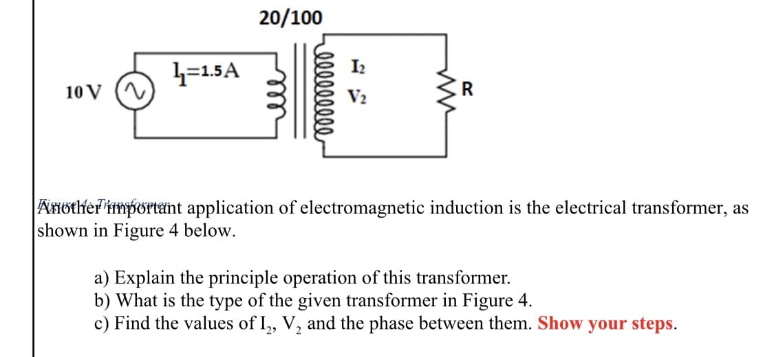 20/100
4=15A
10 V (V)
V2
Afiothfer'important application of electromagnetic induction is the electrical transformer, as
shown in Figure 4 below.
a) Explain the principle operation of this transformer.
b) What is the type of the given transformer in Figure 4.
c) Find the values of I,, V, and the phase between them. Show your steps.
ell
