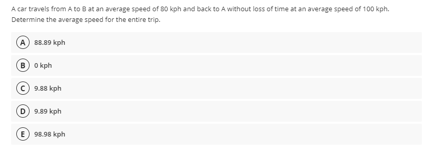 A car travels from A to B at an average speed of 80 kph and back to A without loss of time at an average speed of 100 kph.
Determine the average speed for the entire trip.
A 88.89 kph
B 0 kph
c) 9.88 kph
D 9.89 kph
E) 98.98 kph

